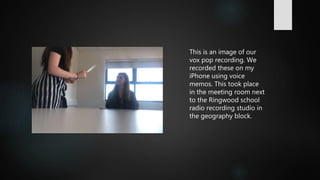 This is an image of our
vox pop recording. We
recorded these on my
iPhone using voice
memos. This took place
in the meeting room next
to the Ringwood school
radio recording studio in
the geography block.
 