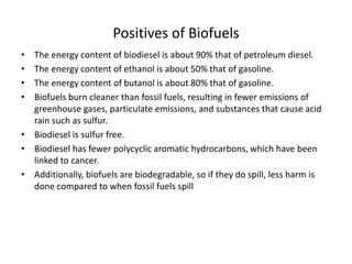 Positives of Biofuels
• The energy content of biodiesel is about 90% that of petroleum diesel.
• The energy content of ethanol is about 50% that of gasoline.
• The energy content of butanol is about 80% that of gasoline.
• Biofuels burn cleaner than fossil fuels, resulting in fewer emissions of
greenhouse gases, particulate emissions, and substances that cause acid
rain such as sulfur.
• Biodiesel is sulfur free.
• Biodiesel has fewer polycyclic aromatic hydrocarbons, which have been
linked to cancer.
• Additionally, biofuels are biodegradable, so if they do spill, less harm is
done compared to when fossil fuels spill
 