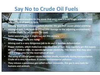 Say No to Crude Oil Fuels
•
They are Nonrenewable (in the sense that once used it is no longer available) and
take millions of years to form
• burning fossil fuels releases carbon dioxide: the gas that causes global warming
• mining of such fuels leads to irreversible damage to the adjoining environment;
(narrow shafts for oil, caverns for coal)
• Some speculate that it might run out this century
• Prices for fossil fuels are rising.
• Mining coal is a very dangerous job to do and it involves deforestation
• Power stations, which make/use coal, need lots of fuel. they regularly get this supply
through truck or train, to operate/generate electricity. This means that they also
need a large area for the reservation of coal.
• The using of natural gases causes horrible smells, especially during transportation.
Crude oil is very hazardous. It causes environmental pollution
• They release a poisonous gas called carbon monoxide, this gas is very toxic for
humans and animals.
 