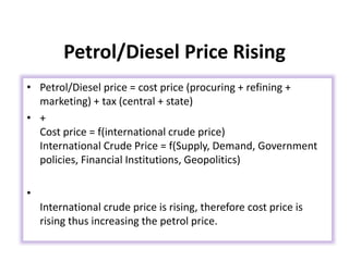 Petrol/Diesel Price Rising
• Petrol/Diesel price = cost price (procuring + refining +
marketing) + tax (central + state)
• +
Cost price = f(international crude price)
International Crude Price = f(Supply, Demand, Government
policies, Financial Institutions, Geopolitics)
•
International crude price is rising, therefore cost price is
rising thus increasing the petrol price.
 