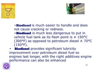 22
•Biodiesel is much easier to handle and does
not cause cracking or redness.
•Biodiesel is much less dangerous to put in
vehicle fuel tank as its flash point is ± 150°C
(300°F) as opposed to petroleum diesel ± 70°C
(150°F).
• Biodiesel provides significant lubricity
improvement over petroleum diesel fuel so
engines last longer, with the right additives engine
performance can also be enhanced
 