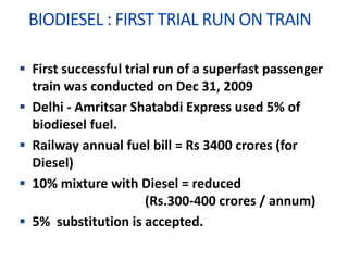 BIODIESEL : FIRST TRIAL RUN ON TRAIN
 First successful trial run of a superfast passenger
train was conducted on Dec 31, 2009
 Delhi - Amritsar Shatabdi Express used 5% of
biodiesel fuel.
 Railway annual fuel bill = Rs 3400 crores (for
Diesel)
 10% mixture with Diesel = reduced
(Rs.300-400 crores / annum)
 5% substitution is accepted.
 
