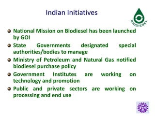 Indian Initiatives
National Mission on Biodiesel has been launched
by GOI
State Governments designated special
authorities/bodies to manage
Ministry of Petroleum and Natural Gas notified
biodiesel purchase policy
Government Institutes are working on
technology and promotion
Public and private sectors are working on
processing and end use
 