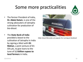 Some more practicalities
• The former President of India,
Dr. Abdul Kalam, is one of the
strong advocaters of Jatropha
cultivation for production of
bio-diesel.
• The State Bank of India
provided a boost to the
cultivation of Jatropha in India
by signing a MoU with D1
Mohan, a joint venture of D1
Oils plc, to give loans to the
tune of 1.3 billion rupees to
local farmers in India.
10/10/2013 33
Older diesel Mercedes are popular for running on biodiesel
 
