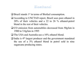  Brazil stands 1st in terms of Biofuel consumption.
 According to UNCTAD report, Brazil uses pure ethanol in
20% of their vehicles and a 22 to 26 % ethanol-petrol
blend in the rest of their vehicles.
 CO emission from automobiles decreased from 50g/km in
1980 to 5.8g/km in 1995
 The USA and Australia use a 10% ethanol blend.
 India is 4th largest producer and the government mandated
the use of a 5% ethanol blend in petrol sold in nine
sugarcane producing states.
 