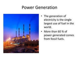 Power Generation
• The generation of
electricity is the single
largest use of fuel in the
world.
• More than 60 % of
power generated comes
from fossil fuels.
 