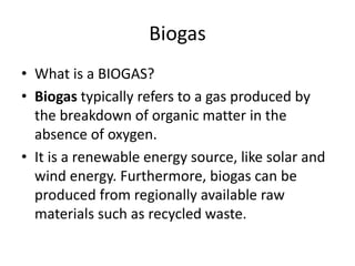 Biogas
• What is a BIOGAS?
• Biogas typically refers to a gas produced by
the breakdown of organic matter in the
absence of oxygen.
• It is a renewable energy source, like solar and
wind energy. Furthermore, biogas can be
produced from regionally available raw
materials such as recycled waste.
 