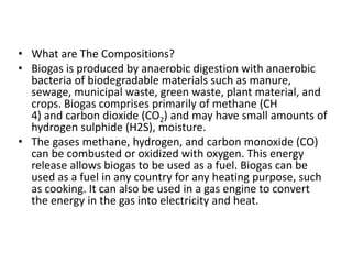 • What are The Compositions?
• Biogas is produced by anaerobic digestion with anaerobic
bacteria of biodegradable materials such as manure,
sewage, municipal waste, green waste, plant material, and
crops. Biogas comprises primarily of methane (CH
4) and carbon dioxide (CO2) and may have small amounts of
hydrogen sulphide (H2S), moisture.
• The gases methane, hydrogen, and carbon monoxide (CO)
can be combusted or oxidized with oxygen. This energy
release allows biogas to be used as a fuel. Biogas can be
used as a fuel in any country for any heating purpose, such
as cooking. It can also be used in a gas engine to convert
the energy in the gas into electricity and heat.
 