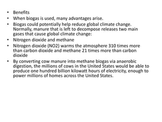 • Benefits
• When biogas is used, many advantages arise.
• Biogas could potentially help reduce global climate change.
Normally, manure that is left to decompose releases two main
gases that cause global climate change:
• Nitrogen dioxide and methane
• Nitrogen dioxide (NO2) warms the atmosphere 310 times more
than carbon dioxide and methane 21 times more than carbon
dioxide
• By converting cow manure into methane biogas via anaerobic
digestion, the millions of cows in the United States would be able to
produce one hundred billion kilowatt hours of electricity, enough to
power millions of homes across the United States.
 