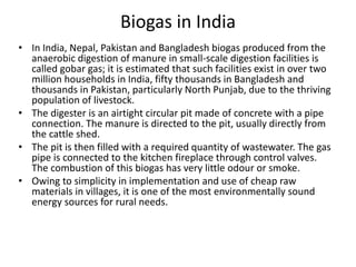 Biogas in India
• In India, Nepal, Pakistan and Bangladesh biogas produced from the
anaerobic digestion of manure in small-scale digestion facilities is
called gobar gas; it is estimated that such facilities exist in over two
million households in India, fifty thousands in Bangladesh and
thousands in Pakistan, particularly North Punjab, due to the thriving
population of livestock.
• The digester is an airtight circular pit made of concrete with a pipe
connection. The manure is directed to the pit, usually directly from
the cattle shed.
• The pit is then filled with a required quantity of wastewater. The gas
pipe is connected to the kitchen fireplace through control valves.
The combustion of this biogas has very little odour or smoke.
• Owing to simplicity in implementation and use of cheap raw
materials in villages, it is one of the most environmentally sound
energy sources for rural needs.
 