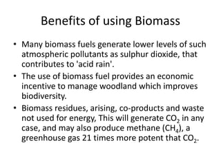 Benefits of using Biomass
• Many biomass fuels generate lower levels of such
atmospheric pollutants as sulphur dioxide, that
contributes to 'acid rain'.
• The use of biomass fuel provides an economic
incentive to manage woodland which improves
biodiversity.
• Biomass residues, arising, co-products and waste
not used for energy, This will generate CO2 in any
case, and may also produce methane (CH4), a
greenhouse gas 21 times more potent that CO2.
 