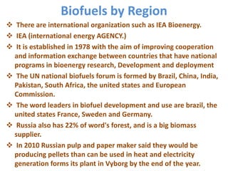 Biofuels by Region
 There are international organization such as IEA Bioenergy.
 IEA (international energy AGENCY.)
 It is established in 1978 with the aim of improving cooperation
and information exchange between countries that have national
programs in bioenergy research, Development and deployment
 The UN national biofuels forum is formed by Brazil, China, India,
Pakistan, South Africa, the united states and European
Commission.
 The word leaders in biofuel development and use are brazil, the
united states France, Sweden and Germany.
 Russia also has 22% of word's forest, and is a big biomass
supplier.
 In 2010 Russian pulp and paper maker said they would be
producing pellets than can be used in heat and electricity
generation forms its plant in Vyborg by the end of the year.
 