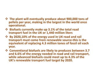  The plant will eventually produce about 900,000 tons of
pellets per year, making in the largest in the world once
operational.
 Biofuels currently make up 3.1% of the total road
transport fuel in the UK or 1,440 million liters
 By 2020,10% of the energy used in UK road and rail
transport must come from renewable source-this is the
equivalent of replacing 4.3 million tones of fossil oil each
year.
 Conventional biofuels are likely to produces between 3.7
and 6.6% of the energy needed in road and rail transport,
while advanced biofuels could meet up to 4.3% of the
UK's renewable transport fuel target by 2020.
 