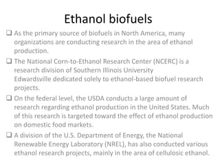Ethanol biofuels
 As the primary source of biofuels in North America, many
organizations are conducting research in the area of ethanol
production.
 The National Corn-to-Ethanol Research Center (NCERC) is a
research division of Southern Illinois University
Edwardsville dedicated solely to ethanol-based biofuel research
projects.
 On the federal level, the USDA conducts a large amount of
research regarding ethanol production in the United States. Much
of this research is targeted toward the effect of ethanol production
on domestic food markets.
 A division of the U.S. Department of Energy, the National
Renewable Energy Laboratory (NREL), has also conducted various
ethanol research projects, mainly in the area of cellulosic ethanol.
 