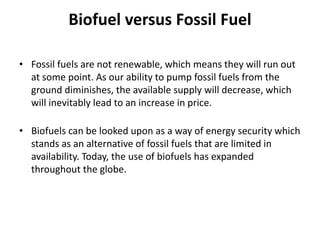 Biofuel versus Fossil Fuel
• Fossil fuels are not renewable, which means they will run out
at some point. As our ability to pump fossil fuels from the
ground diminishes, the available supply will decrease, which
will inevitably lead to an increase in price.
• Biofuels can be looked upon as a way of energy security which
stands as an alternative of fossil fuels that are limited in
availability. Today, the use of biofuels has expanded
throughout the globe.
 