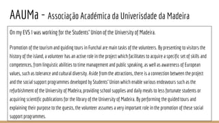 AAUMa - Associação Académica da Univerisdade da Madeira
On my EVS I was working for the Students’ Union of the University of Madeira.
Promotion of the tourism and guiding tours in Funchal are main tasks of the volunteers. By presenting to visitors the
history of the island, a volunteer has an active role in the project which facilitates to acquire a specific set of skills and
competences, from linguistic abilities to time management and public speaking, as well as awareness of European
values, such as tolerance and cultural diversity. Aside from the attractions, there is a connection between the project
and the social support programmes developed by Students’ Union which enable various endeavours such as the
refurbishment of the University of Madeira, providing school supplies and daily meals to less fortunate students or
acquiring scientific publications for the library of the University of Madeira. By performing the guided tours and
explaining their purpose to the guests, the volunteer assumes a very important role in the promotion of these social
support programmes.
 