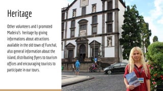 Heritage
Other volunteers and I promoted
Madeira’s heritage by giving
informations about attractions
available in the old town of Funchal,
also general information about the
island, distributing flyers to tourism
offices and encouraging tourists to
participate in our tours.
 