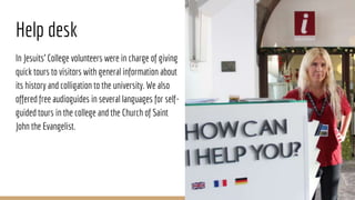 Help desk
In Jesuits’ College volunteers were in charge of giving
quick tours to visitors with general information about
its history and colligation to the university. We also
offered free audioguides in several languages for self-
guided tours in the college and the Church of Saint
John the Evangelist.
 