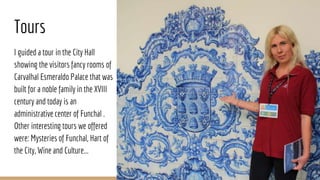 Tours
I guided a tour in the City Hall
showing the visitors fancy rooms of
Carvalhal Esmeraldo Palace that was
built for a noble family in the XVIII
century and today is an
administrative center of Funchal .
Other interesting tours we offered
were: Mysteries of Funchal, Hart of
the City, Wine and Culture...
 