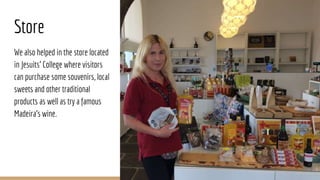 Store
We also helped in the store located
in Jesuits’ College where visitors
can purchase some souvenirs, local
sweets and other traditional
products as well as try a famous
Madeira’s wine.
 