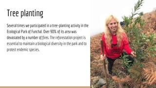 Tree planting
Several times we participated in a tree-planting activity in the
Ecological Park of Funchal. Over 90% of its area was
devastated by a number of fires. The reforestation project is
essential to maintain a biological diversity in the park and to
protect endemic species.
 