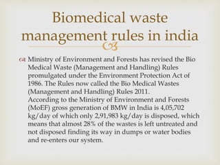 
 Ministry of Environment and Forests has revised the Bio
Medical Waste (Management and Handling) Rules
promulgated under the Environment Protection Act of
1986. The Rules now called the Bio Medical Wastes
(Management and Handling) Rules 2011.
According to the Ministry of Environment and Forests
(MoEF) gross generation of BMW in India is 4,05,702
kg/day of which only 2,91,983 kg/day is disposed, which
means that almost 28% of the wastes is left untreated and
not disposed finding its way in dumps or water bodies
and re-enters our system.
Biomedical waste
management rules in india
 