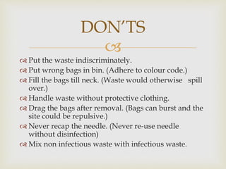 
 Put the waste indiscriminately.
 Put wrong bags in bin. (Adhere to colour code.)
 Fill the bags till neck. (Waste would otherwise spill
over.)
 Handle waste without protective clothing.
 Drag the bags after removal. (Bags can burst and the
site could be repulsive.)
 Never recap the needle. (Never re-use needle
without disinfection)
 Mix non infectious waste with infectious waste.
DON’TS
 