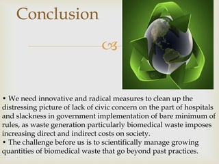 
Conclusion
• We need innovative and radical measures to clean up the
distressing picture of lack of civic concern on the part of hospitals
and slackness in government implementation of bare minimum of
rules, as waste generation particularly biomedical waste imposes
increasing direct and indirect costs on society.
• The challenge before us is to scientifically manage growing
quantities of biomedical waste that go beyond past practices.
 