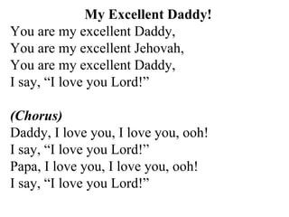 My Excellent Daddy! You are my excellent Daddy, You are my excellent Jehovah, You are my excellent Daddy, I say, “I love you Lord!”  (Chorus)   Daddy, I love you, I love you, ooh! I say, “I love you Lord!” Papa, I love you, I love you, ooh! I say, “I love you Lord!” 