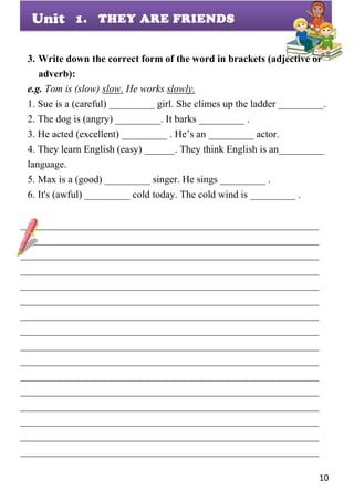 10
Unit
3. Write down the correct form of the word in brackets (adjective or
adverb):
e.g. Tom is (slow) slow. He works slowly.
1. Sue is a (careful) _________ girl. She climes up the ladder _________.
2. The dog is (angry) _________. It barks _________ .
3. He acted (excellent) _________ . He’s an _________ actor.
4. They learn English (easy) ______. They think English is an_________
language.
5. Max is a (good) _________ singer. He sings _________ .
6. It's (awful) _________ cold today. The cold wind is _________ .
___________________________________________________________
___________________________________________________________
___________________________________________________________
___________________________________________________________
___________________________________________________________
___________________________________________________________
___________________________________________________________
___________________________________________________________
___________________________________________________________
___________________________________________________________
___________________________________________________________
___________________________________________________________
___________________________________________________________
___________________________________________________________
___________________________________________________________
___________________________________________________________
1. THEY ARE FRIENDS
 