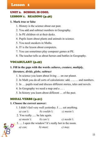 11
Lesson
UNIT 2. SCHOOL IS COOL
LESSON 1. READING (p.48)
1. Mark true or false
1. History is the science about our past.
2. You add and subtract numbers in Geography.
3. In PE children sit at their desks.
4. Pupils learn about plants and animals in science.
5. You need sneakers in Maths.
6. IT is the lesson about computers.
7. You can sometimes play computer games at PE.
8. The teacher tells us about heroes and battles in Geography.
VOCABULARY (p.49)
1. Fill in the gaps with the words cultures, creature, multiply,
literature, divide, globe, subtract
1. In science you learn about living … on our planet.
2. In Math you do all sorts of calculations: add, …, … and numbers.
3. In … pupils read and discuss different stories, tales and novels.
4. In Geography we need a map and a … .
5. In history you learn about different … of the past.
MODAL VERBS (p.51)
1. Choose the correct answer:
1. I didn’t feel very well yesterday. I ..... eat anything.
a) can’t; b) couldn’t; c) mustn’t.
2. You really ..... be late again.
a) mustn’t; b) can’t; c) needn’t.
3. … I open the window? It’s really hot in the room.
a) can; b) must; c) may.
1
 