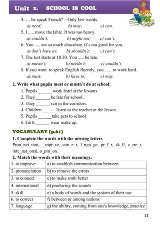 12
Unit
4. … he speak French? – Only few words.
a) need; b) may; c) can.
5. I ..... move the table. It was too heavy.
a) couldn’t; b) might not; c) can’t.
6. You ..... eat so much chocolate. It’s not good for you.
a) don’t have to; b) shouldn’t; c) can’t.
7. The test starts at 10.30. You ..... be late.
a) mustn’t; b) needn’t; c) couldn’t.
8. If you want to speak English fluently, you ….. to work hard.
a) must; b) have to; c) may.
2. Write what pupils must or mustn’t do at school:
1. Pupils ______ work hard at the lessons.
2. They ______ be late for school.
3. They ______ run in the corridors.
4. Children ______listen to the teacher at the lesson.
5. Pupils ______take pets to school.
6. Girls ______ wear make up.
VOCABULARY (p.61)
1. Complete the words with the missing letters
Pron_nci_tion, _mpr_ve, con_e_t, l_ngu_ge, pr_f_r, sk_ll, c_rre_t,
inte_nat_onal, o_pin_on.
2. Match the words with their meanings:
1. to improve a) to establish communication between
2. pronunciation b) to remove the errors
3. to connect c) to make smth better
4. international d) producing the sounds
5. skill e) a body of words and the system of their use
6. to correct f) between or among nations
7. language g) the ability, coming from one's knowledge, practice
2. SCHOOL IS COOL
 