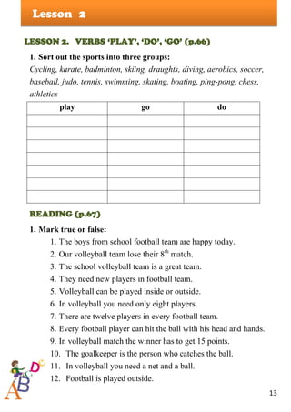13
Lesson
LESSON 2. VERBS ‘PLAY’, ‘DO’, ‘GO’ (p.66)
1. Sort out the sports into three groups:
Cycling, karate, badminton, skiing, draughts, diving, aerobics, soccer,
baseball, judo, tennis, swimming, skating, boating, ping-pong, chess,
athletics
play go do
READING (p.67)
1. Mark true or false:
1. The boys from school football team are happy today.
2. Our volleyball team lose their 8th
match.
3. The school volleyball team is a great team.
4. They need new players in football team.
5. Volleyball can be played inside or outside.
6. In volleyball you need only eight players.
7. There are twelve players in every football team.
8. Every football player can hit the ball with his head and hands.
9. In volleyball match the winner has to get 15 points.
10. The goalkeeper is the person who catches the ball.
11. In volleyball you need a net and a ball.
12. Football is played outside.
2
 