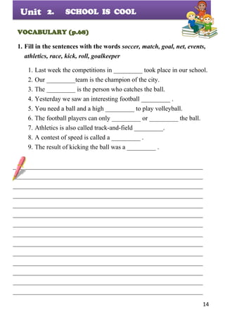 14
Unit
VOCABULARY (p.68)
1. Fill in the sentences with the words soccer, match, goal, net, events,
athletics, race, kick, roll, goalkeeper
1. Last week the competitions in _________ took place in our school.
2. Our _________team is the champion of the city.
3. The _________ is the person who catches the ball.
4. Yesterday we saw an interesting football _________ .
5. You need a ball and a high _________ to play volleyball.
6. The football players can only _________ or _________ the ball.
7. Athletics is also called track-and-field _________.
8. A contest of speed is called a _________ .
9. The result of kicking the ball was a _________ .
___________________________________________________________
___________________________________________________________
___________________________________________________________
___________________________________________________________
___________________________________________________________
___________________________________________________________
___________________________________________________________
___________________________________________________________
___________________________________________________________
___________________________________________________________
___________________________________________________________
___________________________________________________________
___________________________________________________________
___________________________________________________________
2. SCHOOL IS COOL
 