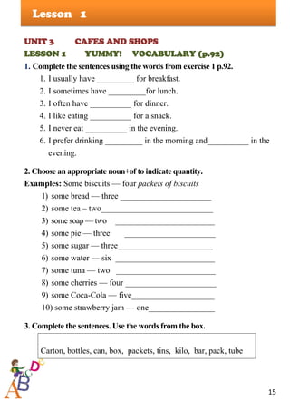 15
Lesson
UNIT 3 CAFES AND SHOPS
LESSON 1 YUMMY! VOCABULARY (p.92)
1. Complete the sentences using the words from exercise 1 p.92.
1. I usually have _________ for breakfast.
2. I sometimes have _________for lunch.
3. I often have __________ for dinner.
4. I like eating __________ for a snack.
5. I never eat __________ in the evening.
6. I prefer drinking _________ in the morning and__________ in the
evening.
2. Choose an appropriate noun+of to indicate quantity.
Examples: Some biscuits — four packets of biscuits
1) some bread — three ______________________
2) some tea – two___________________________
3) some soap — two ________________________
4) some pie — three ______________________
5) some sugar — three_______________________
6) some water — six ________________________
7) some tuna — two ________________________
8) some cherries — four ______________________
9) some Coca-Cola — five____________________
10) some strawberry jam — one________________
3. Complete the sentences. Use the words from the box.
Carton, bottles, can, box, packets, tins, kilo, bar, pack, tube
1
 
