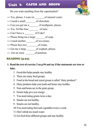 16
Unit
Do you want anything from the supermarket?
— Yes, please. I want six _______of mineral water.
— I need a small _______ of chocolate.
— Can you get me a_______ of toothpaste, please.
— Yes. I'd like four _______ of tuna.
— Can I have a _______ of Coke?
— Please bring me a large _______of soap.
— I need another _______of ice-cream.
— Please buy two ________of crisps.
— Get me a large _______of yoghurt, please.
— Get an extra _______of potatoes.
READING (p.94)
1. Read the text of exercise 2 on p.94 and say if the statements are true or
false.
1. Good diet helps people stay healthy.
2. There are many food groups.
3. Food in the bread and cereal group is called “diary products”.
4. Diary products help your teeth and bones stay healthy.
5. Nuts and beans are in the grain group.
6. Grains help give you energy.
7. You need eating grains twice a day.
8. Snacks are not healthy.
9. Snacks are not healthy.
10.You need eating fruit and vegetables twice a week.
11.Don’t drink too much water.
12.Eat food from different groups and stay healthy.
3. CAFES AND SHOPS
 