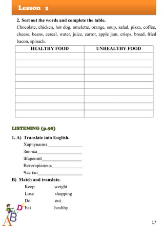 17
Lesson
2. Sort out the words and complete the table.
Chocolate, chicken, hot dog, omelette, orange, soup, salad, pizza, coffee,
cheese, beans, cereal, water, juice, carrot, apple jam, crisps, bread, fried
bacon, spinach.
HEALTHY FOOD UNHEALTHY FOOD
LISTENING (p.98)
1. A) Translate into English.
Харчування_______________
Звичка___________________
Жарений_________________
Вегетаріанець_____________
Час їжі___________________
B) Match and translate.
Keep weight
Lose shopping
Do out
Eat healthy
1
 