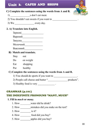 18
Unit
C) Complete the sentences using the words from A and B.
1) _______________s don’t eat meat.
2) You shouldn’t eat sweets if you want to ___________________ .
3) We _______________ every day.
2. A) Translate into English.
Зернові_________________
Варений________________
Закуска________________
Молочний______________
Важливий______________
B) Match and translate.
Stay out
Do on weight
Eat shopping
Put healthy
C) Complete the sentences using the words from A and B.
1) You should do sports if you want to __________________.
2) People call cheese and butter “_______________ products”.
3) Healthy food is very _____________ .
GRAMMAR (p.101)
THE INDEFINITE PRONOUNS ”MANY, MUCH”
1. Fill in much or many.
1. How ________water did he drink?
2. How ________mistakes did you make on the test?
3. How ________ is it?
4. How ________ food did you buy?
5. How ________apples did you buy?
3. CAFES AND SHOPS
 