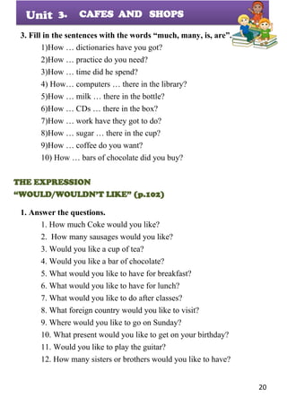 20
Unit
3. Fill in the sentences with the words “much, many, is, are”.
1)How … dictionaries have you got?
2)How … practice do you need?
3)How … time did he spend?
4) How… computers … there in the library?
5)How … milk … there in the bottle?
6)How … CDs … there in the box?
7)How … work have they got to do?
8)How … sugar … there in the cup?
9)How … coffee do you want?
10) How … bars of chocolate did you buy?
THE EXPRESSION
“WOULD/WOULDN’T LIKE” (p.102)
1. Answer the questions.
1. How much Coke would you like?
2. How many sausages would you like?
3. Would you like a cup of tea?
4. Would you like a bar of chocolate?
5. What would you like to have for breakfast?
6. What would you like to have for lunch?
7. What would you like to do after classes?
8. What foreign country would you like to visit?
9. Where would you like to go on Sunday?
10. What present would you like to get on your birthday?
11. Would you like to play the guitar?
12. How many sisters or brothers would you like to have?
3. CAFES AND SHOPS
 