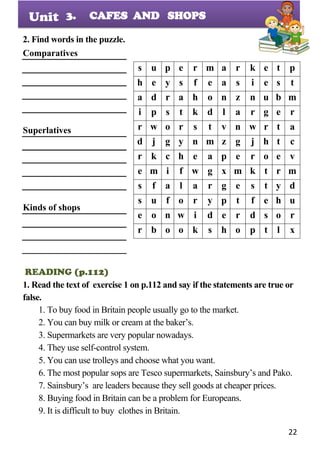 22
Unit
2. Find words in the puzzle.
Comparatives
Superlatives
Kinds of shops
READING (p.112)
1. Read the text of exercise 1 on p.112 and say if the statements are true or
false.
1. To buy food in Britain people usually go to the market.
2. You can buy milk or cream at the baker’s.
3. Supermarkets are very popular nowadays.
4. They use self-control system.
5. You can use trolleys and choose what you want.
6. The most popular sops are Tesco supermarkets, Sainsbury’s and Pako.
7. Sainsbury’s are leaders because they sell goods at cheaper prices.
8. Buying food in Britain can be a problem for Europeans.
9. It is difficult to buy clothes in Britain.
s u p e r m a r k e t p
h e y s f e a s i e s t
a d r a h o n z n u b m
i p s t k d l a r g e r
r w o r s t v n w r t a
d j g y n m z g j h t c
r k c h e a p e r o e v
e m i f w g x m k t r m
s f a l a r g e s t y d
s u f o r y p t f e h u
e o n w i d e r d s o r
r b o o k s h o p t l x
3. CAFES AND SHOPS
 