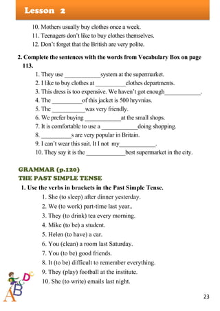 23
Lesson
10. Mothers usually buy clothes once a week.
11. Teenagers don’t like to buy clothes themselves.
12. Don’t forget that the British are very polite.
2. Complete the sentences with the words from Vocabulary Box on page
113.
1. They use ____________system at the supermarket.
2. I like to buy clothes at __________clothes departments.
3. This dress is too expensive. We haven’t got enough____________.
4. The __________of this jacket is 500 hryvnias.
5. The ___________was very friendly.
6. We prefer buying ____________at the small shops.
7. It is comfortable to use a ____________doing shopping.
8. __________s are very popular in Britain.
9. I can’t wear this suit. It I not my____________.
10. They say it is the _____________best supermarket in the city.
GRAMMAR (p.120)
THE PAST SIMPLE TENSE
1. Use the verbs in brackets in the Past Simple Tense.
1. She (to sleep) after dinner yesterday.
2. We (to work) part-time last year..
3. They (to drink) tea every morning.
4. Mike (to be) a student.
5. Helen (to have) a car.
6. You (clean) a room last Saturday.
7. You (to be) good friends.
8. It (to be) difficult to remember everything.
9. They (play) football at the institute.
10. She (to write) emails last night.
2
 