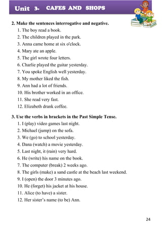 24
Unit
2. Make the sentences interrogative and negative.
1. The boy read a book.
2. The children played in the park.
3. Anna came home at six o'clock.
4. Mary ate an apple.
5. The girl wrote four letters.
6. Charlie played the guitar yesterday.
7. You spoke English well yesterday.
8. My mother liked the fish.
9. Ann had a lot of friends.
10. His brother worked in an office.
11. She read very fast.
12. Elizabeth drank coffee.
3. Use the verbs in brackets in the Past Simple Tense.
1. I (play) video games last night.
2. Michael (jump) on the sofa.
3. We (go) to school yesterday.
4. Dana (watch) a movie yesterday.
5. Last night, it (rain) very hard.
6. He (write) his name on the book.
7. The computer (break) 2 weeks ago.
8. The girls (make) a sand castle at the beach last weekend.
9. I (open) the door 3 minutes ago.
10. He (forget) his jacket at his house.
11. Alice (to have) a sister.
12. Her sister’s name (to be) Ann.
3. CAFES AND SHOPS
 