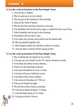 25
Lesson
4. Use the verbs in brackets in the Past Simple Tense.
1. Ann (to be) a student.
2. She (to get) up at seven o'clock.
3. She (to go) to the institute in the morning.
4. Jane (to be) fond of sports.
5. She (to do) her morning exercises every day.
6. For breakfast she (to have) two eggs, a sandwich and a cup of tea.
7. After breakfast she (to go) to the institute.
8. Sometimes she (to take) a bus.
9. It (to take) her an hour and a half to do her homework.
10. She (to speak) English well.
11. Her friends usually (to call) her at about 8 o’clock.
12. Ann (to take) a shower before going to bed.
5. Use the verbs in brackets in the Past Simple Tense.
1. My working day (to begin) at six o'clock.
2. I (to get) up, (to switch) on the TV and (to brush) my teeth.
3. It (to take) me about twenty minutes.
4. Then I (to do) morning exercises.
4. I (to have) breakfast at seven o’clock.
5. I (to leave) home at half past seven.
6. I (to take) a bus to the institute.
7. I (to come) to the place at 7.50 a.m.
8. Classes (to begin) at eight.
9. We (to have) four classes yesterday.
10. I (to have) lunch at about 2 o’clock.
11. I (to be) back home at 5 o’clock.
12. I (to go) to bed at 10 p.m.
2
 