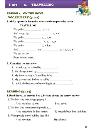 26
Unit
LESSON 1. ON THE MOVE
VOCABULARY (p.142)
1. Make up words from the letters and complete the poem.
TRAVELLING
We go by_____________ a, r, c
And we go by _____________ i, t, n, a, r
We go by_____________ a, t, b, o
We go by_____________ n, e, 1, a, p
We go by_____________ d, a, l, n
And _____________ and _____________ a, s, e, i, r, a
We go, go, go
From here to there.
2. Complete the sentences.
1. I usually go to school by____________.
2. We always travel by________________.
3. My favorite way of travelling is by_____________.
4. My parents and I often travel by ________________.
5. I think the best way of travelling is by ____________.
READING (p.144)
1. Read the text of exercise 1 on p.144 and choose the correct answer.
1. The best way to study geography is…
A) to learn it at school; B) to travel.
2. The best way to understand people is…
A) to meet them in their homes; B) to read about their traditions.
3. When people are on holiday they like…
A) to have fun; B) a change.
4. TRAVELLING
 