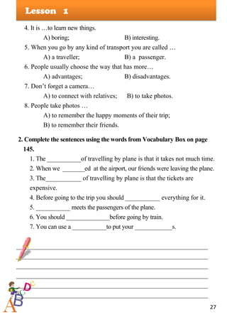 27
Lesson
4. It is …to learn new things.
A) boring; B) interesting.
5. When you go by any kind of transport you are called …
A) a traveller; B) a passenger.
6. People usually choose the way that has more…
A) advantages; B) disadvantages.
7. Don’t forget a camera…
A) to connect with relatives; B) to take photos.
8. People take photos …
A) to remember the happy moments of their trip;
B) to remember their friends.
2. Complete the sentences using the words from Vocabulary Box on page
145.
1. The ___________of travelling by plane is that it takes not much time.
2. When we _______ed at the airport, our friends were leaving the plane.
3. The___________ of travelling by plane is that the tickets are
expensive.
4. Before going to the trip you should ___________ everything for it.
5. ___________ meets the passengers of the plane.
6. You should ______________before going by train.
7. You can use a ___________to put your ____________s.
___________________________________________________________
___________________________________________________________
___________________________________________________________
___________________________________________________________
___________________________________________________________
___________________________________________________________
1
 