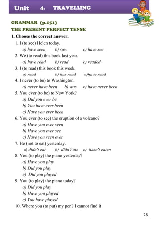 28
Unit
GRAMMAR (p.151)
THE PRESENT PERFECT TENSE
1. Choose the correct answer.
1. I (to see) Helen today.
a) have seen b) saw c) have see
2. We (to read) this book last year.
a) have read b) read c) readed
3. I (to read) this book this week.
a) read b) has read c)have read
4. I never (to be) to Washington.
a) never have been b) was c) have never been
5. You ever (to be) to New York?
a) Did you ever be
b) You have ever been
c) Have you ever been
6. You ever (to see) the eruption of a volcano?
a) Have you ever seen
b) Have you ever see
c) Have you seen ever
7. He (not to eat) yesterday.
a) didn't eat b) didn't ate c) hasn't eaten
8. You (to play) the piano yesterday?
a) Have you play
b) Did you play
c) Did you played
9. You (to play) the piano today?
a) Did you play
b) Have you played
c) You have played
10. Where you (to put) my pen? I cannot find it
4. TRAVELLING
 
