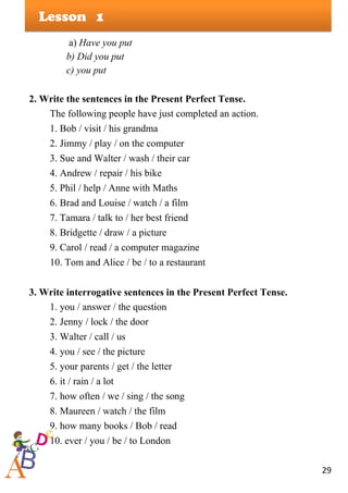 29
Lesson
a) Have you put
b) Did you put
c) you put
2. Write the sentences in the Present Perfect Tense.
The following people have just completed an action.
1. Bob / visit / his grandma
2. Jimmy / play / on the computer
3. Sue and Walter / wash / their car
4. Andrew / repair / his bike
5. Phil / help / Anne with Maths
6. Brad and Louise / watch / a film
7. Tamara / talk to / her best friend
8. Bridgette / draw / a picture
9. Carol / read / a computer magazine
10. Tom and Alice / be / to a restaurant
3. Write interrogative sentences in the Present Perfect Tense.
1. you / answer / the question
2. Jenny / lock / the door
3. Walter / call / us
4. you / see / the picture
5. your parents / get / the letter
6. it / rain / a lot
7. how often / we / sing / the song
8. Maureen / watch / the film
9. how many books / Bob / read
10. ever / you / be / to London
1
 