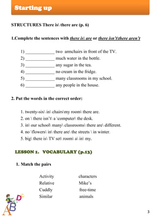 3
Lesson
STRUCTURES There is there are (p. 6)
1.Complete the sentences with there is are or there isn’tthere aren’t
1) _____________ two armchairs in front of the TV.
2) _____________ much water in the bottle.
3) _____________ any sugar in the tea.
4) _____________ no cream in the fridge.
5) _____________ many classrooms in my school.
6) _____________ any people in the house.
2. Put the words in the correct order:
1. twenty-six in chairsmy room there are.
2. on  there isn’t a computer the desk.
3. in our school many classrooms there are different.
4. no flowers in there are the streets  in winter.
5. big there is TV set room a in my.
LESSON 1. VOCABULARY (p.13)
1. Match the pairs
Activity characters
Relative Mike’s
Cuddly free-time
Similar аnimals
Starting up
 
