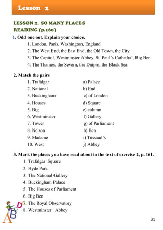 31
Lesson
LESSON 2. SO MANY PLACES
READING (p.160)
1. Odd one out. Explain your choice.
1. London, Paris, Washington, England
2. The West End, the East End, the Old Town, the City
3. The Capitol, Westminster Abbey, St. Paul’s Cathedral, Big Ben
4. The Thames, the Severn, the Dnipro, the Black Sea.
2. Match the pairs
1. Trafalgar a) Palace
2. National b) End
3. Buckingham c) of London
4. Houses d) Square
5. Big e) column
6. Westminster f) Gallery
7. Tower g) of Parliament
8. Nelson h) Ben
9. Madame i) Tussaud’s
10. West j) Abbey
3. Mark the places you have read about in the text of exercise 2, p. 161.
1. Trafalgar Square
2. Hyde Park
3. The National Gallery
4. Buckingham Palace
5. The Houses of Parliament
6. Big Ben
7. The Royal Observatory
8. Westminster Abbey
2
 