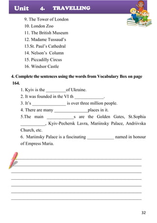 32
Unit
9. The Tower of London
10. London Zoo
11. The British Museum
12. Madame Tussaud’s
13.St. Paul’s Cathedral
14. Nelson’s Column
15. Piccadilly Circus
16. Windsor Castle
4. Complete the sentences using the words from Vocabulary Box on page
164.
1. Kyiv is the _________of Ukraine.
2. It was founded in the VI th _____________.
3. It’s _______________ is over three million people.
4. There are many _______________places in it.
5.The main ____________s are the Golden Gates, St.Sophia
___________, Kyiv-Pechersk Lavra, Mariinsky Palace, Andriivska
Church, etc.
6. Mariinsky Palace is a fascinating ____________ named in honour
of Empress Maria.
__________________________________________________________
__________________________________________________________
__________________________________________________________
__________________________________________________________
__________________________________________________________
__________________________________________________________
__________________________________________________________
4. TRAVELLING
 